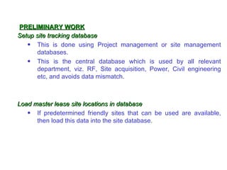 PRELIMINARY WORK
Setup site tracking database
   • This is done using Project management or site management
       databases.
   • This is the central database which is used by all relevant
       department, viz. RF, Site acquisition, Power, Civil engineering
       etc, and avoids data mismatch.



Load master lease site locations in database
   • If predetermined friendly sites that can be used are available,
      then load this data into the site database.
 