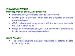 PRELIMINARY WORK
Marketing Analysis and GOS determination
   • Marketing analysis is mostly done by the customer.
   • Growth plan is provided which lists the projected subscriber
      growth in phases.
   • GOS is determined in agreement with the customer (generally
      the GOS is taken as 2%)
   • Based on the marketing analysis, GOS and number of carriers as
      inputs, the network design is carried out.


Zoning Analysis
   • This involves studying the height restrictions for antenna heights
      in the design area.
 