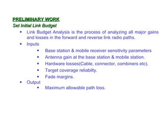 PRELIMINARY WORK
Set Initial Link Budget
   • Link Budget Analysis is the process of analyzing all major gains
        and losses in the forward and reverse link radio paths.
   • Inputs
              • Base station & mobile receiver sensitivity parameters
              • Antenna gain at the base station & mobile station.
              • Hardware losses(Cable, connector, combiners etc).
              • Target coverage reliabilty.
              • Fade margins.
   • Output
              • Maximum allowable path loss.
 