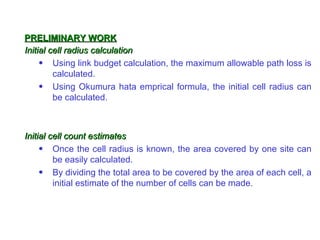 PRELIMINARY WORK
Initial cell radius calculation
     • Using link budget calculation, the maximum allowable path loss is
         calculated.
     • Using Okumura hata emprical formula, the initial cell radius can
         be calculated.



Initial cell count estimates
     • Once the cell radius is known, the area covered by one site can
         be easily calculated.
     • By dividing the total area to be covered by the area of each cell, a
         initial estimate of the number of cells can be made.
 
