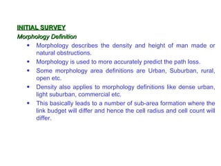INITIAL SURVEY
Morphology Definition
    • Morphology describes the density and height of man made or
      natural obstructions.
    • Morphology is used to more accurately predict the path loss.
    • Some morphology area definitions are Urban, Suburban, rural,
      open etc.
    • Density also applies to morphology definitions like dense urban,
      light suburban, commercial etc.
    • This basically leads to a number of sub-area formation where the
      link budget will differ and hence the cell radius and cell count will
      differ.
 