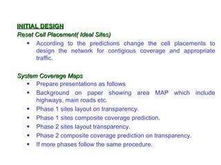 INITIAL DESIGN
Reset Cell Placement( Ideal Sites)
    • According to the predictions change the cell placements to
      design the network for contigious coverage and appropriate
      traffic.

System Coverage Maps
   • Prepare presentations as follows
   • Background on paper showing area MAP which include
      highways, main roads etc.
   • Phase 1 sites layout on transparency.
   • Phase 1 sites composite coverage prediction.
   • Phase 2 sites layout transparency.
   • Phase 2 composite coverage prediction on transparency.
   • If more phases follow the same procedure.
 