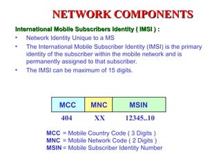 NETWORK COMPONENTS
International Mobile Subscribers Identity ( IMSI ) :
• Network Identity Unique to a MS
• The International Mobile Subscriber Identity (IMSI) is the primary
    identity of the subscriber within the mobile network and is
    permanently assigned to that subscriber.
• The IMSI can be maximum of 15 digits.




                MCC        MNC           MSIN
                404         XX          12345..10

           MCC = Mobile Country Code ( 3 Digits )
           MNC = Mobile Network Code ( 2 Digits )
           MSIN = Mobile Subscriber Identity Number
 
