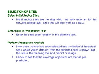SELECTION OF SITES
Select Initial Anchor Sites
   • Initial anchor sites are the sites which are very important for the
       network buildup, Eg - Sites that will also work as a BSC.

Enter Data In Propagation Tool
   • Enter the sites exact location in the planning tool.

Perform Propagation Analysis
   • Now since the site has been selected and the lat/lon of the actual
       site ( which will be different from the designed site) is known, put
       this site in the planning tool and predict coverage.
   • Check to see that the coverage objectives are met as per
       prediction.
 