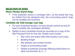 SELECTION OF SITES
Reset / Review Search Rings
   • If the prediction shows a coverage hole ( as the actual site may
       be shifted from the designed site), the surrounding search rings
       can be resetted and reviewed.
Candidate site Visit( Average 3 per ring)
   • For each proposed location, surveys should carried out and at
       least 3 suitable site candidates identified.
   • Details of each candidate should be recorded on a copy of the
       Site Proposal Form for that site. Details must include:
            » Site name and option letter Site location (Lat./Long)
            » Building Height
            » Site address and contact number
            » Height of surrounding clutter
            » Details of potential coverage effecting obstructions or
                 other comments(A, B, C,...)
 
