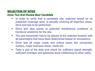 SELECTION OF SITES
Drive Test And Review Best Candidate
    • In order to verify that a candidate site, selected based on its
       predicted coverage area, is actually covering all objective areas,
       drive test has to be performed.
    • Drive test also points to potential interference problems or
       handover problems for the site.
    • The test transmitter has to be placed at the selected location with
       all parameters that have been determined based on simulations.
    • Drive test all major roads and critical areas like convention
       centers, major business areas, roads etc.
    • Take a plot of the data and check for sufficient signal strength,
       sufficient overlaps and splashes( least inteference to other cells).
 