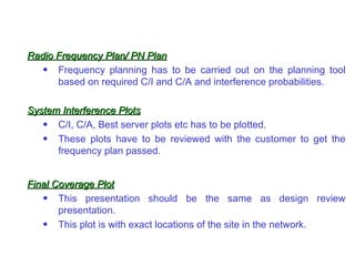 Radio Frequency Plan/ PN Plan
   • Frequency planning has to be carried out on the planning tool
      based on required C/I and C/A and interference probabilities.

System Interference Plots
   • C/I, C/A, Best server plots etc has to be plotted.
   • These plots have to be reviewed with the customer to get the
      frequency plan passed.


Final Coverage Plot
   • This presentation should be the same as design review
       presentation.
   • This plot is with exact locations of the site in the network.
 