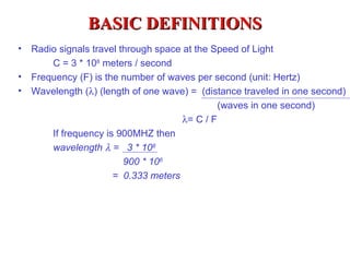 BASIC DEFINITIONS
•   Radio signals travel through space at the Speed of Light
        C = 3 * 108 meters / second
•   Frequency (F) is the number of waves per second (unit: Hertz)
•   Wavelength (λ) (length of one wave) = (distance traveled in one second)
                                                (waves in one second)
                                       λ= C / F
        If frequency is 900MHZ then
        wavelength λ = 3 * 108
                          900 * 106
                       = 0.333 meters
 