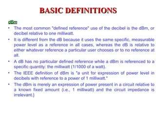 BASIC DEFINITIONS
dBm
• The most common "defined reference" use of the decibel is the dBm, or
  decibel relative to one milliwatt.
• It is different from the dB because it uses the same specific, measurable
  power level as a reference in all cases, whereas the dB is relative to
  either whatever reference a particular user chooses or to no reference at
  all.
• A dB has no particular defined reference while a dBm is referenced to a
  specific quantity: the milliwatt (1/1000 of a watt).
• The IEEE definition of dBm is "a unit for expression of power level in
  decibels with reference to a power of 1 milliwatt."
• The dBm is merely an expression of power present in a circuit relative to
  a known fixed amount (i.e., 1 milliwatt) and the circuit impedance is
  irrelevant.}
 