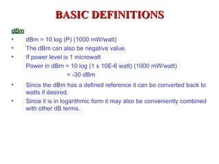 BASIC DEFINITIONS
dBm
•   dBm = 10 log (P) (1000 mW/watt)
•   The dBm can also be negative value.
•   If power level is 1 microwatt
    Power in dBm = 10 log (1 x 10E-6 watt) (1000 mW/watt)
                 = -30 dBm
•   Since the dBm has a defined reference it can be converted back to
    watts if desired.
•   Since it is in logarithmic form it may also be conveniently combined
    with other dB terms.
 