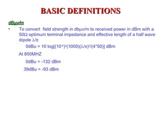 BASIC DEFINITIONS
dBµv/m
•   To convert field strength in dbµv/m to received power in dBm with a
    50Ω optimum terminal impedance and effective length of a half wave
    dipole λ/π
       0dBu = 10 log[(10-6)2(1000)(λ/π)2/(4*50)] dBm
     At 850MHZ
        0dBu = -132 dBm
       39dBu = -93 dBm
 