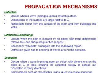 PROPAGATION MECHANISMS
Reflection
•    Occurs when a wave impinges upon a smooth surface.
•    Dimensions of the surface are large relative to λ.
•    Reflections occur from the surface of the earth and from buildings and
     walls.

Diffraction (Shadowing)
•     Occurs when the path is blocked by an object with large dimensions
      relative to λ and sharp irregularities (edges).
•     Secondary “wavelets” propagate into the shadowed region.
•     Diffraction gives rise to bending of waves around the obstacle.

Scattering
•    Occurs when a wave impinges upon an object with dimensions on the
     order of λ or less, causing the reflected energy to spread out
     or“scatter” in many directions.
•    Small objects such as street lights, signs, & leaves cause scattering
 