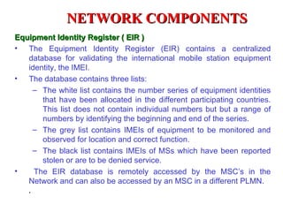 NETWORK COMPONENTS
Equipment Identity Register ( EIR )
• The Equipment Identity Register (EIR) contains a centralized
   database for validating the international mobile station equipment
   identity, the IMEI.
• The database contains three lists:
    – The white list contains the number series of equipment identities
       that have been allocated in the different participating countries.
       This list does not contain individual numbers but but a range of
       numbers by identifying the beginning and end of the series.
    – The grey list contains IMEIs of equipment to be monitored and
       observed for location and correct function.
    – The black list contains IMEIs of MSs which have been reported
       stolen or are to be denied service.
•    The EIR database is remotely accessed by the MSC’s in the
   Network and can also be accessed by an MSC in a different PLMN.
    .
 