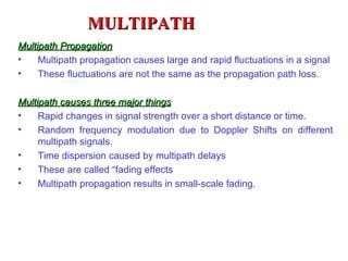 MULTIPATH
Multipath Propagation
•    Multipath propagation causes large and rapid fluctuations in a signal
•    These fluctuations are not the same as the propagation path loss.

Multipath causes three major things
•    Rapid changes in signal strength over a short distance or time.
•    Random frequency modulation due to Doppler Shifts on different
     multipath signals.
•    Time dispersion caused by multipath delays
•    These are called “fading effects
•    Multipath propagation results in small-scale fading.
 