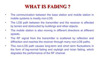WHAT IS FADING ?
•   The communication between the base station and mobile station in
    mobile systems is mostly non-LOS.
•   The LOS path between the transmitter and the receiver is affected
    by terrain and obstructed by buildings and other objects.
•   The mobile station is also moving in different directions at different
    speeds.
•   The RF signal from the transmitter is scattered by reflection and
    diffraction and reaches the receiver through many non-LOS paths.
•   This non-LOS path causes long-term and short term fluctuations in
    the form of log-normal fading and rayleigh and rician fading, which
    degrades the performance of the RF channel.
 