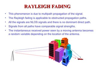 RAYLEIGH FADING
•   This phenomenon is due to multipath propagation of the signal.
•   The Rayleigh fading is applicable to obstructed propagation paths.
•   All the signals are NLOS signals and there is no dominant direct path.
•   Signals from all paths have comparable signal strengths.
•   The instantaneous received power seen by a moving antenna becomes
    a random variable depending on the location of the antenna.
 
