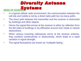 Diversity Antenna
             Systems
NEED OF DIVERSITY
•   In a typical cellular radio environment, the communication between the
    cell site and mobile is not by a direct radio path but via many paths.
•   The direct path between the transmitter and the receiver is obstructed
    by buildings and other objects.
•   Hence the signal that arrives at the receiver is either by reflection from
    the flat sides of buildings or by diffraction around man made or natural
    obstructions.
•   When various incoming radiowaves arrive at the receiver antenna,
    they combine constructively or destructively, which leads to a rapid
    variation in signal strength.
•   The signal fluctuations are known as ‘multipath fading’.
 