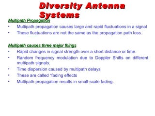 Diversity Antenna
                Systems
Multipath Propagation
•    Multipath propagation causes large and rapid fluctuations in a signal
•    These fluctuations are not the same as the propagation path loss.

Multipath causes three major things
•    Rapid changes in signal strength over a short distance or time.
•    Random frequency modulation due to Doppler Shifts on different
     multipath signals.
•    Time dispersion caused by multipath delays
•    These are called “fading effects
•    Multipath propagation results in small-scale fading.
 