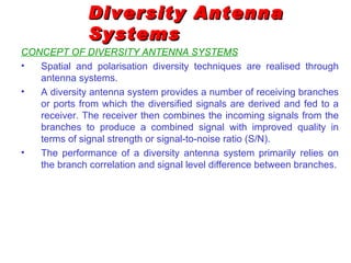 Diversity Antenna
               Systems
CONCEPT OF DIVERSITY ANTENNA SYSTEMS
•  Spatial and polarisation diversity techniques are realised through
   antenna systems.
•  A diversity antenna system provides a number of receiving branches
   or ports from which the diversified signals are derived and fed to a
   receiver. The receiver then combines the incoming signals from the
   branches to produce a combined signal with improved quality in
   terms of signal strength or signal-to-noise ratio (S/N).
•  The performance of a diversity antenna system primarily relies on
   the branch correlation and signal level difference between branches.
 