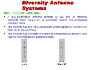 Diversity Antenna
               Systems
DUAL POLARISED ANTENNAS
• A dual-polarisation antenna consists of two sets of radiating
  elements which radiate or, in reciprocal, receive two orthogonal
  polarised fields.
• The antenna has two input connectors which separately connects to
  each set of the elements.
• The antenna has therefore the ability to simultaneously transmit and
  receive two orthogonally polarised fields.




               H/V                           Slant 45°
 