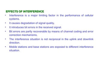 EFFECTS OF INTERFERENCE
• Interference is a major limiting factor in the performance of cellular
   systems.
•   It causes degradation of signal quality.
•   It introduces bit errors in the received signal.
•   Bit errors are partly recoverable by means of channel coding and error
    correction mechanisms.
•   The interference situation is not reciprocal in the uplink and downlink
    direction.
•   Mobile stations and base stations are exposed to different interference
    situation.
 