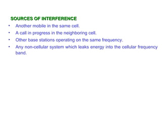 SOURCES OF INTERFERENCE
•    Another mobile in the same cell.
•    A call in progress in the neighboring cell.
•    Other base stations operating on the same frequency.
•    Any non-cellular system which leaks energy into the cellular frequency
     band.
 