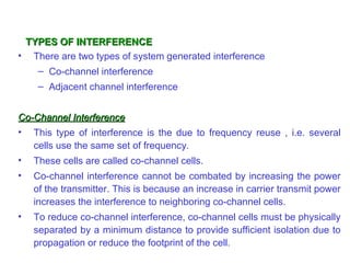 TYPES OF INTERFERENCE
• There are two types of system generated interference
     – Co-channel interference
     – Adjacent channel interference


Co-Channel Interference
• This type of interference is the due to frequency reuse , i.e. several
   cells use the same set of frequency.
•   These cells are called co-channel cells.
•   Co-channel interference cannot be combated by increasing the power
    of the transmitter. This is because an increase in carrier transmit power
    increases the interference to neighboring co-channel cells.
•   To reduce co-channel interference, co-channel cells must be physically
    separated by a minimum distance to provide sufficient isolation due to
    propagation or reduce the footprint of the cell.
 