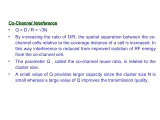 Co-Channel Interference
• Q = D / R = √3N
•   By increasing the ratio of D/R, the spatial seperation between the co-
    channel cells relative to the coverage distance of a cell is increased. In
    this way interference is reduced from improved isolation of RF energy
    from the co-channel cell.
•   The parameter Q , called the co-channel reuse ratio, is related to the
    cluster size.
•   A small value of Q provides larger capacity since the cluster size N is
    small whereas a large value of Q improves the transmission quality.
 