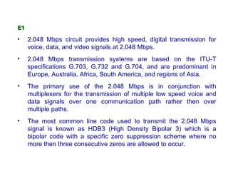 E1

•    2.048 Mbps circuit provides high speed, digital transmission for
     voice, data, and video signals at 2.048 Mbps.
•    2.048 Mbps transmission systems are based on the ITU-T
     specifications G.703, G.732 and G.704, and are predominant in
     Europe, Australia, Africa, South America, and regions of Asia.
•    The primary use of the 2.048 Mbps is in conjunction with
     multiplexers for the transmission of multiple low speed voice and
     data signals over one communication path rather then over
     multiple paths.
•    The most common line code used to transmit the 2.048 Mbps
     signal is known as HDB3 (High Density Bipolar 3) which is a
     bipolar code with a specific zero suppression scheme where no
     more then three consecutive zeros are allowed to occur.
 