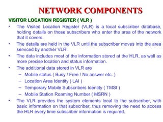 NETWORK COMPONENTS
VISITOR LOCATION REGISTER ( VLR )
• The Visited Location Register (VLR) is a local subscriber database,
    holding details on those subscribers who enter the area of the network
    that it covers.
• The details are held in the VLR until the subscriber moves into the area
    serviced by another VLR.
• The data includes most of the information stored at the HLR, as well as
    more precise location and status information.
• The additional data stored in VLR are
     – Mobile status ( Busy / Free / No answer etc. )
     – Location Area Identity ( LAI )
     – Temporary Mobile Subscribers Identity ( TMSI )
     – Mobile Station Roaming Number ( MSRN )
• The VLR provides the system elements local to the subscriber, with
    basic information on that subscriber, thus removing the need to access
    the HLR every time subscriber information is required.
 