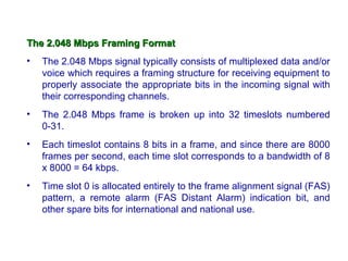 The 2.048 Mbps Framing Format
•   The 2.048 Mbps signal typically consists of multiplexed data and/or
    voice which requires a framing structure for receiving equipment to
    properly associate the appropriate bits in the incoming signal with
    their corresponding channels.
•   The 2.048 Mbps frame is broken up into 32 timeslots numbered
    0-31.
•   Each timeslot contains 8 bits in a frame, and since there are 8000
    frames per second, each time slot corresponds to a bandwidth of 8
    x 8000 = 64 kbps.
•   Time slot 0 is allocated entirely to the frame alignment signal (FAS)
    pattern, a remote alarm (FAS Distant Alarm) indication bit, and
    other spare bits for international and national use.
 