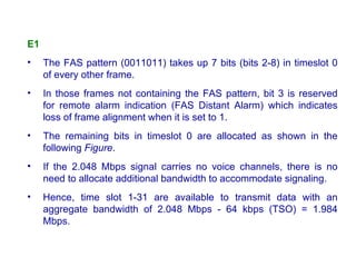 E1
•    The FAS pattern (0011011) takes up 7 bits (bits 2-8) in timeslot 0
     of every other frame.
•    In those frames not containing the FAS pattern, bit 3 is reserved
     for remote alarm indication (FAS Distant Alarm) which indicates
     loss of frame alignment when it is set to 1.
•    The remaining bits in timeslot 0 are allocated as shown in the
     following Figure.
•    If the 2.048 Mbps signal carries no voice channels, there is no
     need to allocate additional bandwidth to accommodate signaling.
•    Hence, time slot 1-31 are available to transmit data with an
     aggregate bandwidth of 2.048 Mbps - 64 kbps (TSO) = 1.984
     Mbps.
 
