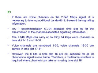 E1
•    If there are voice channels on the 2.048 Mbps signal, it is
     necessary to take up additional bandwidth to transmit the signalling
     information.
•    ITU-T Recommendation G.704 allocates time slot 16 for the
     transmission of the channel-associated signalling information.
•    The 2.048 Mbps can carry up to thirty 64 kbps voice channels in
     time slot 1-15 and 17-31.
•    Voice channels are numbered 1-30; voice channels 16-30 are
     carried in time slot 17-31.
•    However, the 8 bits in time slot 16 are not sufficient for all 30
     channels to signal in one frame. Therefore, a multiframe structure is
     required where channels can take turns using time slot 16.
 