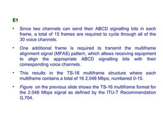 E1
•    Since two channels can send their ABCD signalling bits in each
     frame, a total of 15 frames are required to cycle through all of the
     30 voice channels.
•    One additional frame is required to transmit the multiframe
     alignment signal (MFAS) pattern, which allows receiving equipment
     to align the appropriate ABCD signalling bits with their
     corresponding voice channels.
•    This results in the TS-16 multiframe structure where each
     multiframe contains a total of 16 2.048 Mbps, numbered 0-15.
•    Figure on the previous slide shows the TS-16 multiframe format for
     the 2.048 Mbps signal as defined by the ITU-T Recommendation
     G.704.
 