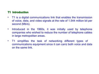 T1 Introduction
•   T1 is a digital communications link that enables the transmission
    of voice, data, and video signals at the rate of 1.544 million bit per
    second (Mb/s).
•   Introduced in the 1960s, it was initially used by telephone
    companies who wished to reduce the number of telephone cables
    in large metropolitan areas.
•   T1 simplifies the task of networking different types of
    communications equipment since it can carrz both voice and data
    on the same link.
 