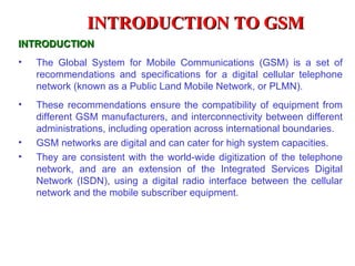 INTRODUCTION TO GSM
INTRODUCTION
•   The Global System for Mobile Communications (GSM) is a set of
    recommendations and specifications for a digital cellular telephone
    network (known as a Public Land Mobile Network, or PLMN).
•   These recommendations ensure the compatibility of equipment from
    different GSM manufacturers, and interconnectivity between different
    administrations, including operation across international boundaries.
•   GSM networks are digital and can cater for high system capacities.
•   They are consistent with the world-wide digitization of the telephone
    network, and are an extension of the Integrated Services Digital
    Network (ISDN), using a digital radio interface between the cellular
    network and the mobile subscriber equipment.
 