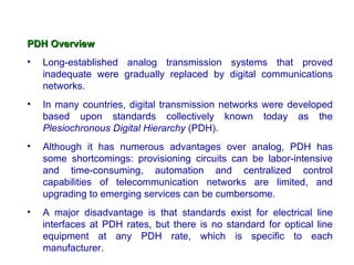 PDH Overview
•   Long-established analog transmission systems that proved
    inadequate were gradually replaced by digital communications
    networks.
•   In many countries, digital transmission networks were developed
    based upon standards collectively known today as the
    Plesiochronous Digital Hierarchy (PDH).
•   Although it has numerous advantages over analog, PDH has
    some shortcomings: provisioning circuits can be labor-intensive
    and time-consuming, automation and centralized control
    capabilities of telecommunication networks are limited, and
    upgrading to emerging services can be cumbersome.
•   A major disadvantage is that standards exist for electrical line
    interfaces at PDH rates, but there is no standard for optical line
    equipment at any PDH rate, which is specific to each
    manufacturer.
 