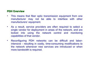 PDH Overview
•   This means that fiber optic transmission equipment from one
    manufacturer may not be able to interface with other
    manufacturers’ equipment.
•   As a result, service providers are often required to select a
    single vendor for deployment in areas of the network, and are
    locked into using the network control and monitoring
    capabilities of that vendor.
•   Reconfiguring PDH networks can be difficult and labor-
    intensive - resulting in costly, time-consuming modifications to
    the network whenever new services are introduced or when
    more bandwidth is required.
 