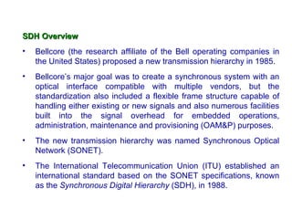 SDH Overview
•   Bellcore (the research affiliate of the Bell operating companies in
    the United States) proposed a new transmission hierarchy in 1985.
•   Bellcore’s major goal was to create a synchronous system with an
    optical interface compatible with multiple vendors, but the
    standardization also included a flexible frame structure capable of
    handling either existing or new signals and also numerous facilities
    built into the signal overhead for embedded operations,
    administration, maintenance and provisioning (OAM&P) purposes.
•   The new transmission hierarchy was named Synchronous Optical
    Network (SONET).
•   The International Telecommunication Union (ITU) established an
    international standard based on the SONET specifications, known
    as the Synchronous Digital Hierarchy (SDH), in 1988.
 