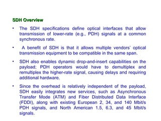 SDH Overview
•   The SDH specifications define optical interfaces that allow
    transmission of lower-rate (e.g., PDH) signals at a common
    synchronous rate.
•     A benefit of SDH is that it allows multiple vendors’ optical
    transmission equipment to be compatible in the same span.
•   SDH also enables dynamic drop-and-insert capabilities on the
    payload; PDH operators would have to demultiplex and
    remultiplex the higher-rate signal, causing delays and requiring
    additional hardware.
•   Since the overhead is relatively independent of the payload,
    SDH easily integrates new services, such as Asynchronous
    Transfer Mode (ATM) and Fiber Distributed Data Interface
    (FDDI), along with existing European 2, 34, and 140 Mbit/s
    PDH signals, and North American 1.5, 6.3, and 45 Mbit/s
    signals.
 