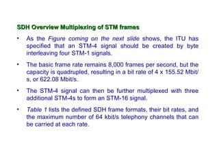 SDH Overview Multiplexing of STM frames
•   As the Figure coming on the next slide shows, the ITU has
    specified that an STM-4 signal should be created by byte
    interleaving four STM-1 signals.
•   The basic frame rate remains 8,000 frames per second, but the
    capacity is quadrupled, resulting in a bit rate of 4 x 155.52 Mbit/
    s, or 622.08 Mbit/s.
•   The STM-4 signal can then be further multiplexed with three
    additional STM-4s to form an STM-16 signal.
•   Table 1 lists the defined SDH frame formats, their bit rates, and
    the maximum number of 64 kbit/s telephony channels that can
    be carried at each rate.
 