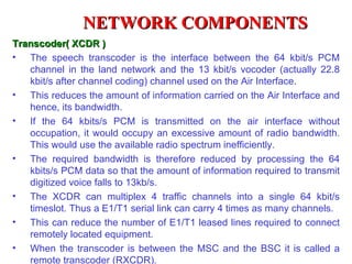NETWORK COMPONENTS
Transcoder( XCDR )
• The speech transcoder is the interface between the 64 kbit/s PCM
   channel in the land network and the 13 kbit/s vocoder (actually 22.8
   kbit/s after channel coding) channel used on the Air Interface.
• This reduces the amount of information carried on the Air Interface and
   hence, its bandwidth.
• If the 64 kbits/s PCM is transmitted on the air interface without
   occupation, it would occupy an excessive amount of radio bandwidth.
   This would use the available radio spectrum inefficiently.
• The required bandwidth is therefore reduced by processing the 64
   kbits/s PCM data so that the amount of information required to transmit
   digitized voice falls to 13kb/s.
• The XCDR can multiplex 4 traffic channels into a single 64 kbit/s
   timeslot. Thus a E1/T1 serial link can carry 4 times as many channels.
• This can reduce the number of E1/T1 leased lines required to connect
   remotely located equipment.
• When the transcoder is between the MSC and the BSC it is called a
   remote transcoder (RXCDR).
 