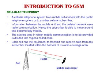 INTRODUCTION TO GSM
CELLULAR TELEPHONY
•   A cellular telephone system links mobile subscribers into the public
    telephone system or to another cellular subscriber.
•   Information between the mobile unit and the cellular network uses
    radio communication. Hence the subscriber is able to move around
    and become fully mobile.
•   The service area in which mobile communication is to be provided
    is divided into regions called cells.
•   Each cell has the equipment to transmit and receive calls from any
    subscriber located within the borders of its radio coverage area.




                            Radio
       Cell

                                         Mobile subscriber
 