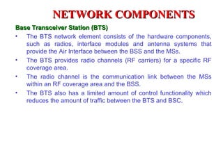 NETWORK COMPONENTS
Base Transceiver Station (BTS)
• The BTS network element consists of the hardware components,
   such as radios, interface modules and antenna systems that
   provide the Air Interface between the BSS and the MSs.
• The BTS provides radio channels (RF carriers) for a specific RF
   coverage area.
• The radio channel is the communication link between the MSs
   within an RF coverage area and the BSS.
• The BTS also has a limited amount of control functionality which
   reduces the amount of traffic between the BTS and BSC.
 