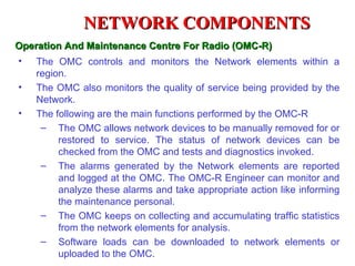 NETWORK COMPONENTS
Operation And Maintenance Centre For Radio (OMC-R)
•   The OMC controls and monitors the Network elements within a
    region.
•   The OMC also monitors the quality of service being provided by the
    Network.
•   The following are the main functions performed by the OMC-R
     – The OMC allows network devices to be manually removed for or
         restored to service. The status of network devices can be
         checked from the OMC and tests and diagnostics invoked.
     – The alarms generated by the Network elements are reported
         and logged at the OMC. The OMC-R Engineer can monitor and
         analyze these alarms and take appropriate action like informing
         the maintenance personal.
     – The OMC keeps on collecting and accumulating traffic statistics
         from the network elements for analysis.
     – Software loads can be downloaded to network elements or
         uploaded to the OMC.
 