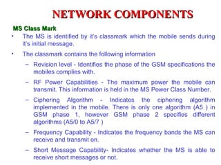 NETWORK COMPONENTS
 MS Class Mark
• The MS is identified by it’s classmark which the mobile sends during
   it’s initial message.
•   The classmark contains the following information
    – Revision level - Identifies the phase of the GSM specifications the
      mobiles complies with.
    – RF Power Capabilities - The maximum power the mobile can
      transmit. This information is held in the MS Power Class Number.
    – Ciphering Algorithm - Indicates the ciphering algorithm
      implemented in the mobile. There is only one algorithm (A5 ) in
      GSM phase 1, however GSM phase 2 specifies different
      algorithms (A5/0 to A5/7 )
    – Frequency Capability - Indicates the frequency bands the MS can
      receive and transmit on.
    – Short Message Capability- Indicates whether the MS is able to
      receive short messages or not.
 