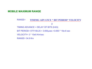 MOBILE MAXIMUM RANGE


     RANGE=      TIMIMG ADVANCE * BIT PERIOD* VELOCITY
                                       2
     TIMING ADVANCE = DELAY OF BITS (0-63)
     BIT PERIOD= 577/156.25 = 3.693µsec =3.693 * 10e-6 sec
     VELOCITY= 3 * 10e5 Km/sec
     RANGE= 34.9 Km
 