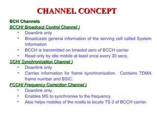 CHANNEL CONCEPT
BCH Channels
BCCH( Broadcast Control Channel )
   • Downlink only
   • Broadcasts general information of the serving cell called System
      Information
   • BCCH is transmitted on timeslot zero of BCCH carrier
   • Read only by idle mobile at least once every 30 secs.
SCH( Synchronisation Channel )
   • Downlink only
   • Carries information for frame synchronisation. Contains TDMA
      frame number and BSIC.
FCCH( Frequency Correction Channel )
   • Downlink only.
   • Enables MS to synchronise to the frequency.
   • Also helps mobiles of the ncells to locate TS 0 of BCCH carrier.
 