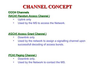 CHANNEL CONCEPT
CCCH Channels
RACH( Random Access Channel )
   • Uplink only
   • Used by the MS to access the Network.



AGCH( Access Grant Channel )
  • Downlink only
  • Used by the network to assign a signalling channel upon
      successfull decoding of access bursts.


PCH( Paging Channel )
   • Downlink only.
   • Used by the Network to contact the MS.
 