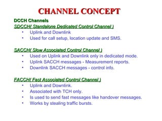 CHANNEL CONCEPT
DCCH Channels
SDCCH( Standalone Dedicated Control Channel )
   • Uplink and Downlink
   • Used for call setup, location update and SMS.

SACCH( Slow Associated Control Channel )
   • Used on Uplink and Downlink only in dedicated mode.
   • Uplink SACCH messages - Measurement reports.
   • Downlink SACCH messages - control info.

FACCH( Fast Associated Control Channel )
   • Uplink and Downlink.
   • Associated with TCH only.
   • Is used to send fast messages like handover messages.
   • Works by stealing traffic bursts.
 